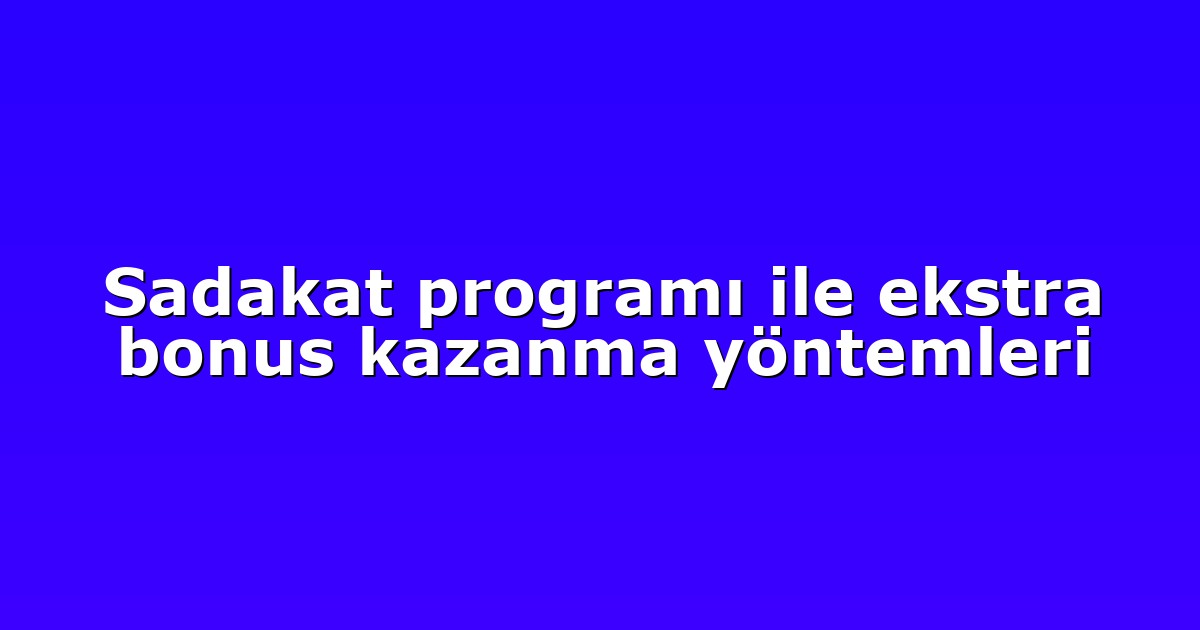 Sadakat programı ile ekstra bonus kazanma yöntemleri